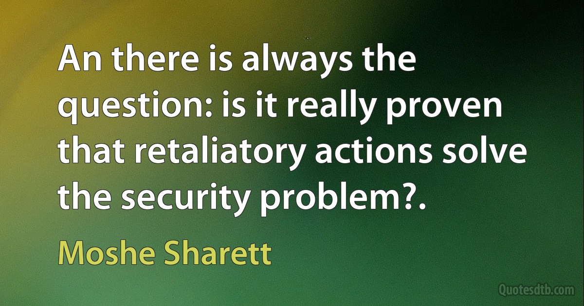 An there is always the question: is it really proven that retaliatory actions solve the security problem?. (Moshe Sharett)