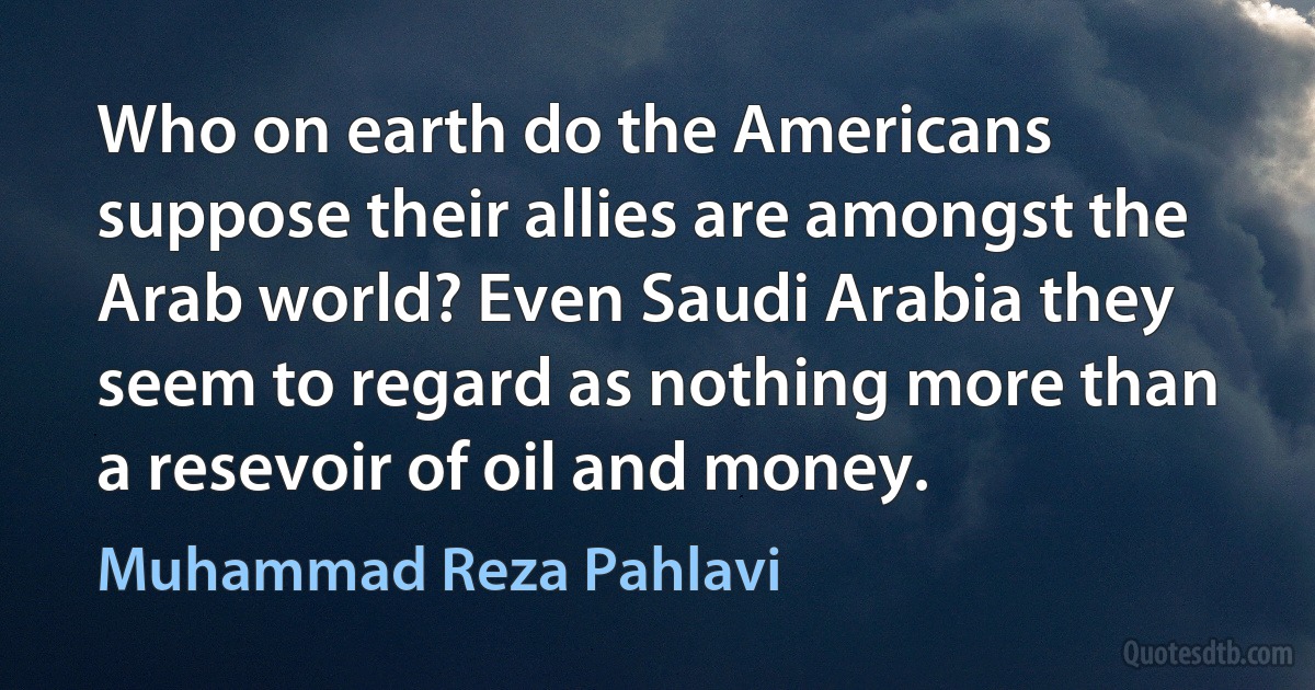 Who on earth do the Americans suppose their allies are amongst the Arab world? Even Saudi Arabia they seem to regard as nothing more than a resevoir of oil and money. (Muhammad Reza Pahlavi)