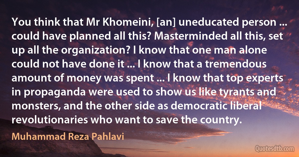 You think that Mr Khomeini, [an] uneducated person ... could have planned all this? Masterminded all this, set up all the organization? I know that one man alone could not have done it ... I know that a tremendous amount of money was spent ... I know that top experts in propaganda were used to show us like tyrants and monsters, and the other side as democratic liberal revolutionaries who want to save the country. (Muhammad Reza Pahlavi)