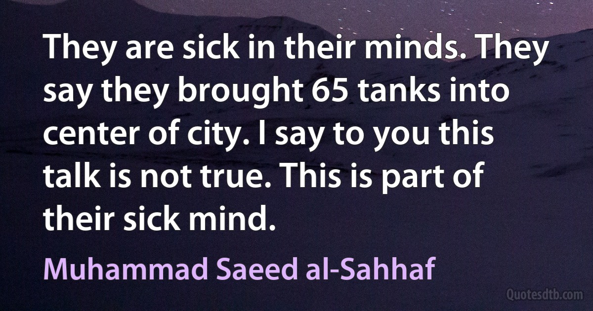 They are sick in their minds. They say they brought 65 tanks into center of city. I say to you this talk is not true. This is part of their sick mind. (Muhammad Saeed al-Sahhaf)