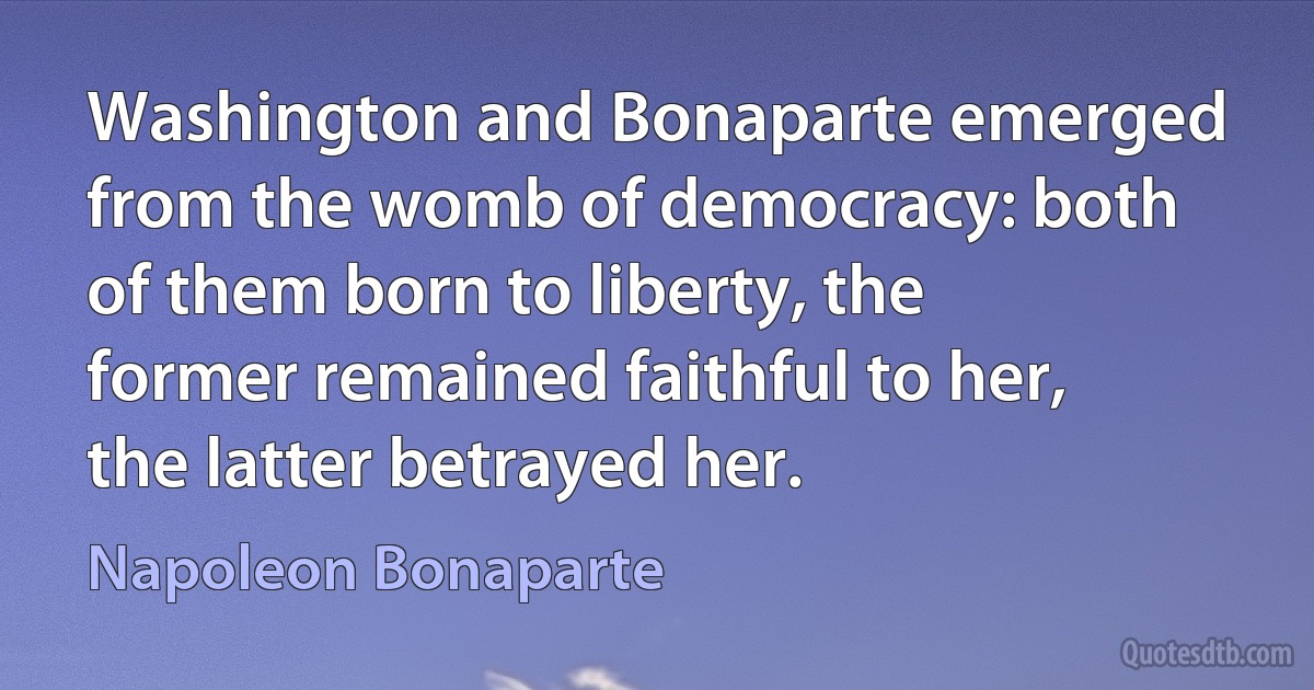 Washington and Bonaparte emerged from the womb of democracy: both of them born to liberty, the former remained faithful to her, the latter betrayed her. (Napoleon Bonaparte)