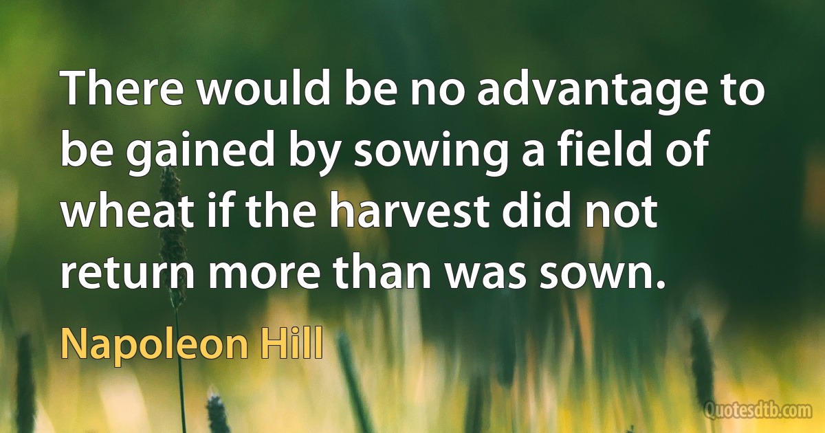 There would be no advantage to be gained by sowing a field of wheat if the harvest did not return more than was sown. (Napoleon Hill)