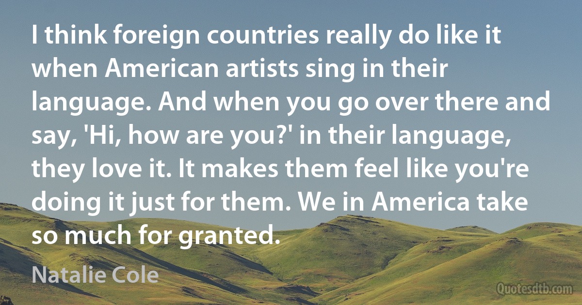 I think foreign countries really do like it when American artists sing in their language. And when you go over there and say, 'Hi, how are you?' in their language, they love it. It makes them feel like you're doing it just for them. We in America take so much for granted. (Natalie Cole)