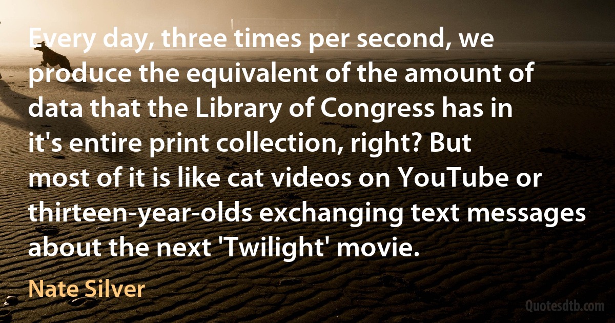 Every day, three times per second, we produce the equivalent of the amount of data that the Library of Congress has in it's entire print collection, right? But most of it is like cat videos on YouTube or thirteen-year-olds exchanging text messages about the next 'Twilight' movie. (Nate Silver)