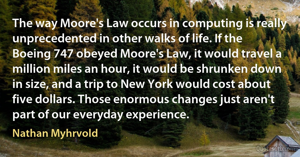 The way Moore's Law occurs in computing is really unprecedented in other walks of life. If the Boeing 747 obeyed Moore's Law, it would travel a million miles an hour, it would be shrunken down in size, and a trip to New York would cost about five dollars. Those enormous changes just aren't part of our everyday experience. (Nathan Myhrvold)