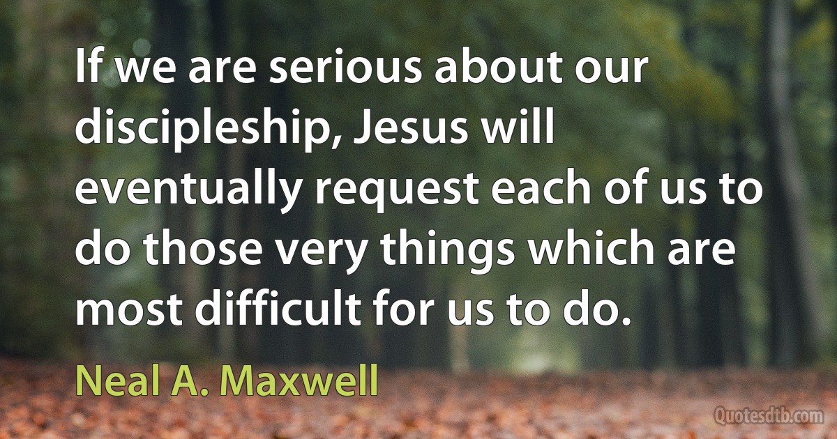 If we are serious about our discipleship, Jesus will eventually request each of us to do those very things which are most difficult for us to do. (Neal A. Maxwell)