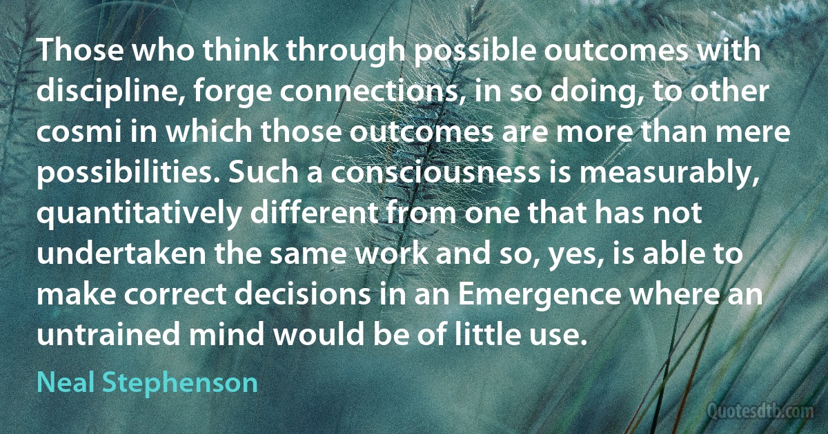 Those who think through possible outcomes with discipline, forge connections, in so doing, to other cosmi in which those outcomes are more than mere possibilities. Such a consciousness is measurably, quantitatively different from one that has not undertaken the same work and so, yes, is able to make correct decisions in an Emergence where an untrained mind would be of little use. (Neal Stephenson)