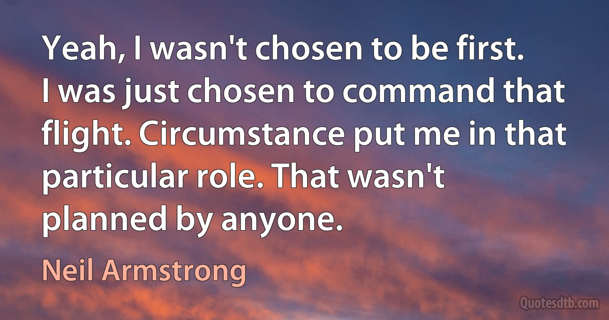 Yeah, I wasn't chosen to be first. I was just chosen to command that flight. Circumstance put me in that particular role. That wasn't planned by anyone. (Neil Armstrong)