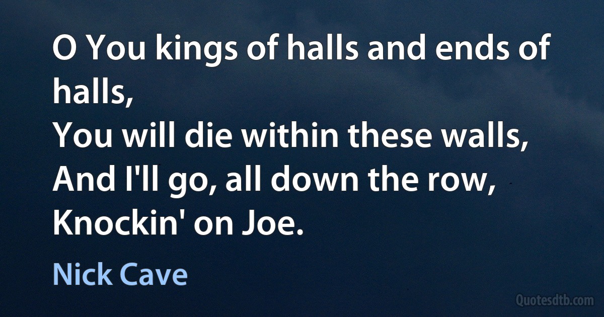 O You kings of halls and ends of halls,
You will die within these walls,
And I'll go, all down the row,
Knockin' on Joe. (Nick Cave)