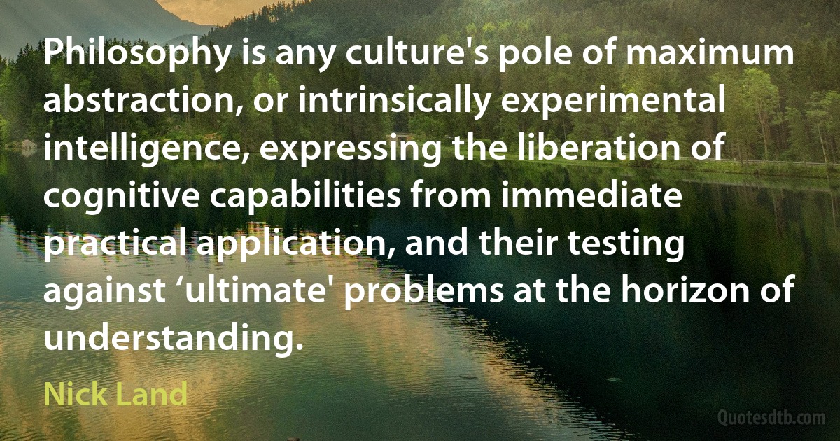 Philosophy is any culture's pole of maximum abstraction, or intrinsically experimental intelligence, expressing the liberation of cognitive capabilities from immediate practical application, and their testing against ‘ultimate' problems at the horizon of understanding. (Nick Land)