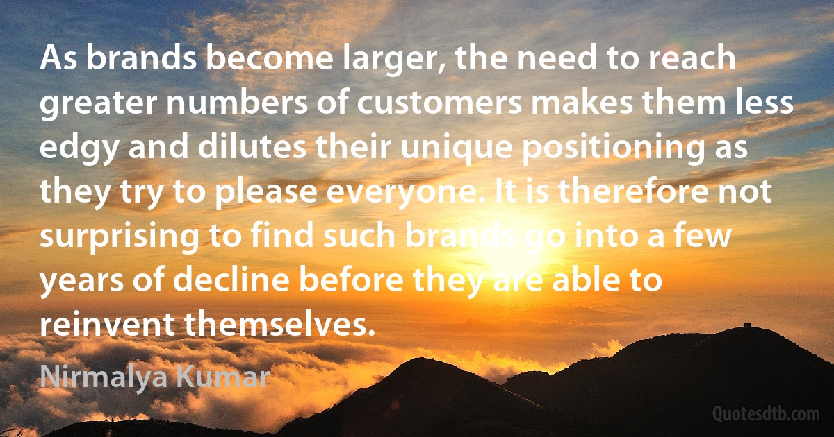 As brands become larger, the need to reach greater numbers of customers makes them less edgy and dilutes their unique positioning as they try to please everyone. It is therefore not surprising to find such brands go into a few years of decline before they are able to reinvent themselves. (Nirmalya Kumar)