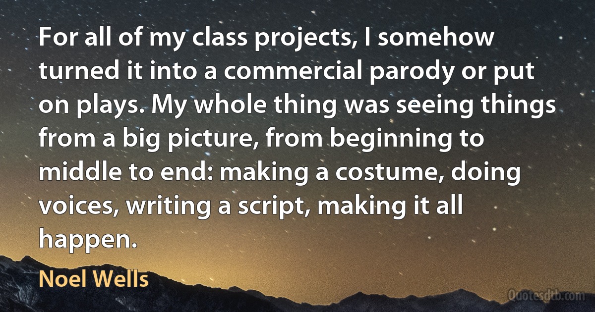 For all of my class projects, I somehow turned it into a commercial parody or put on plays. My whole thing was seeing things from a big picture, from beginning to middle to end: making a costume, doing voices, writing a script, making it all happen. (Noel Wells)