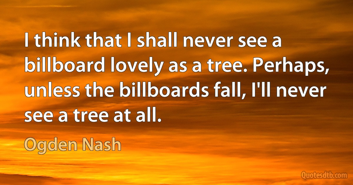 I think that I shall never see a billboard lovely as a tree. Perhaps, unless the billboards fall, I'll never see a tree at all. (Ogden Nash)