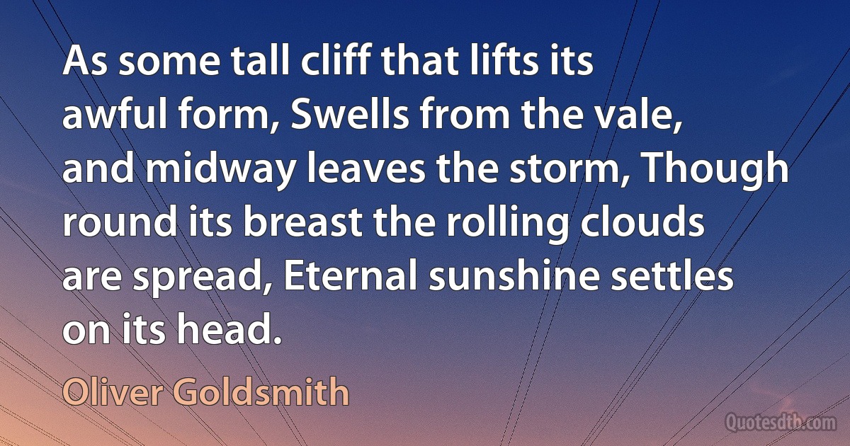 As some tall cliff that lifts its awful form, Swells from the vale, and midway leaves the storm, Though round its breast the rolling clouds are spread, Eternal sunshine settles on its head. (Oliver Goldsmith)