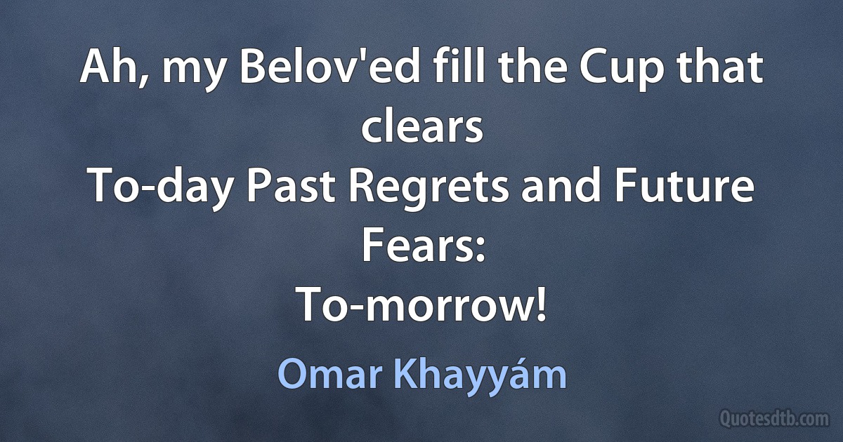 Ah, my Belov'ed fill the Cup that clears
To-day Past Regrets and Future Fears:
To-morrow! (Omar Khayyám)