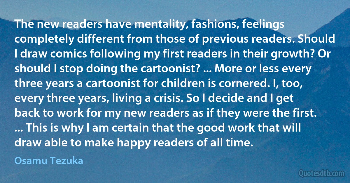 The new readers have mentality, fashions, feelings completely different from those of previous readers. Should I draw comics following my first readers in their growth? Or should I stop doing the cartoonist? ... More or less every three years a cartoonist for children is cornered. I, too, every three years, living a crisis. So I decide and I get back to work for my new readers as if they were the first. ... This is why I am certain that the good work that will draw able to make happy readers of all time. (Osamu Tezuka)