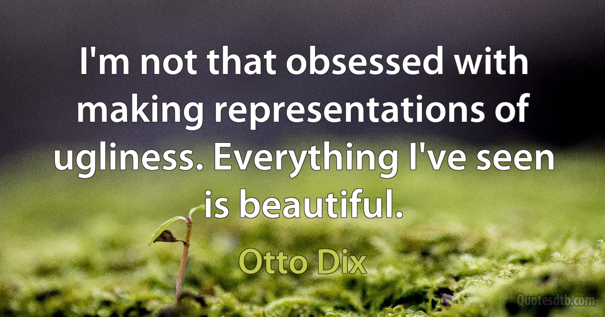 I'm not that obsessed with making representations of ugliness. Everything I've seen is beautiful. (Otto Dix)