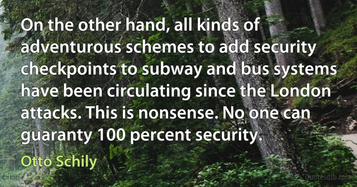 On the other hand, all kinds of adventurous schemes to add security checkpoints to subway and bus systems have been circulating since the London attacks. This is nonsense. No one can guaranty 100 percent security. (Otto Schily)