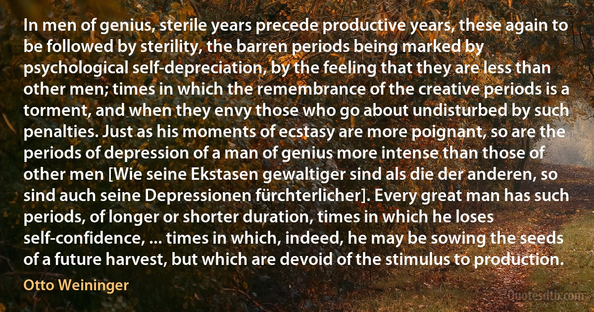 In men of genius, sterile years precede productive years, these again to be followed by sterility, the barren periods being marked by psychological self-depreciation, by the feeling that they are less than other men; times in which the remembrance of the creative periods is a torment, and when they envy those who go about undisturbed by such penalties. Just as his moments of ecstasy are more poignant, so are the periods of depression of a man of genius more intense than those of other men [Wie seine Ekstasen gewaltiger sind als die der anderen, so sind auch seine Depressionen fürchterlicher]. Every great man has such periods, of longer or shorter duration, times in which he loses self-confidence, ... times in which, indeed, he may be sowing the seeds of a future harvest, but which are devoid of the stimulus to production. (Otto Weininger)