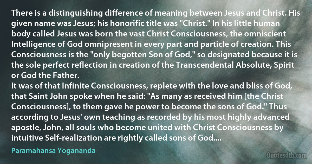 There is a distinguishing difference of meaning between Jesus and Christ. His given name was Jesus; his honorific title was "Christ." In his little human body called Jesus was born the vast Christ Consciousness, the omniscient Intelligence of God omnipresent in every part and particle of creation. This Consciousness is the "only begotten Son of God," so designated because it is the sole perfect reflection in creation of the Transcendental Absolute, Spirit or God the Father.
It was of that Infinite Consciousness, replete with the love and bliss of God, that Saint John spoke when he said: "As many as received him [the Christ Consciousness], to them gave he power to become the sons of God." Thus according to Jesus' own teaching as recorded by his most highly advanced apostle, John, all souls who become united with Christ Consciousness by intuitive Self-realization are rightly called sons of God.... (Paramahansa Yogananda)