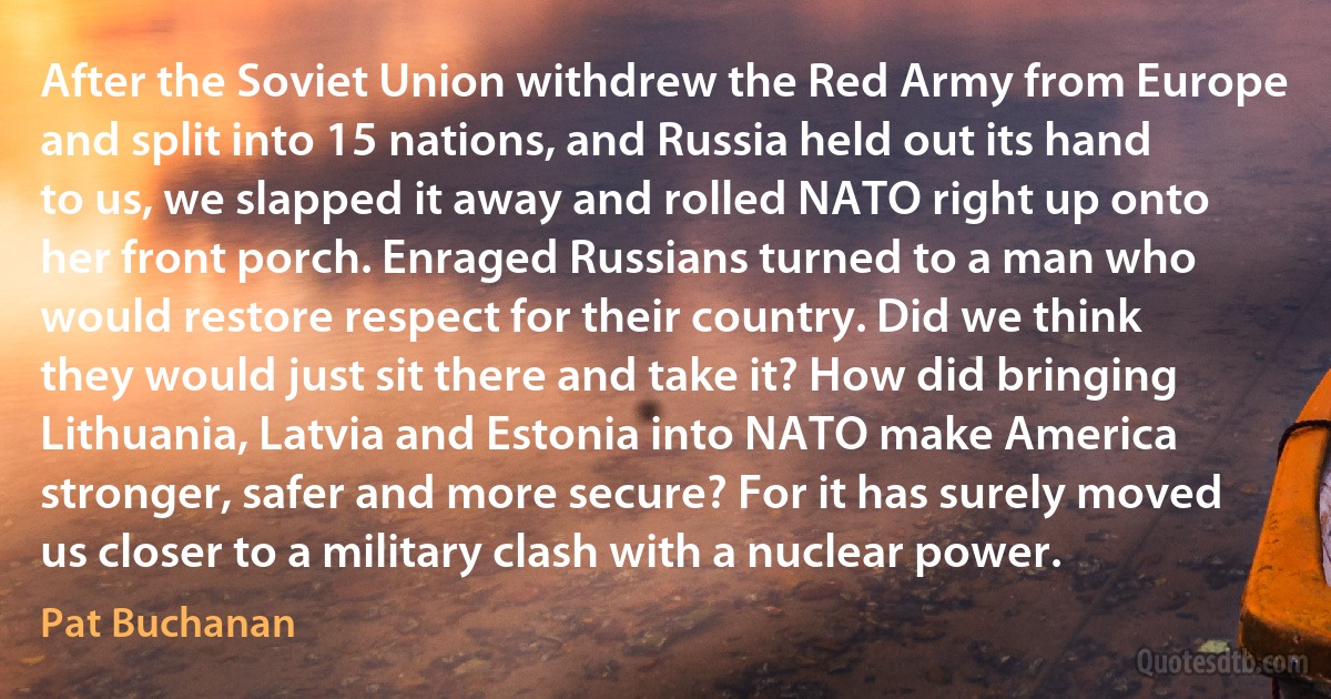 After the Soviet Union withdrew the Red Army from Europe and split into 15 nations, and Russia held out its hand to us, we slapped it away and rolled NATO right up onto her front porch. Enraged Russians turned to a man who would restore respect for their country. Did we think they would just sit there and take it? How did bringing Lithuania, Latvia and Estonia into NATO make America stronger, safer and more secure? For it has surely moved us closer to a military clash with a nuclear power. (Pat Buchanan)