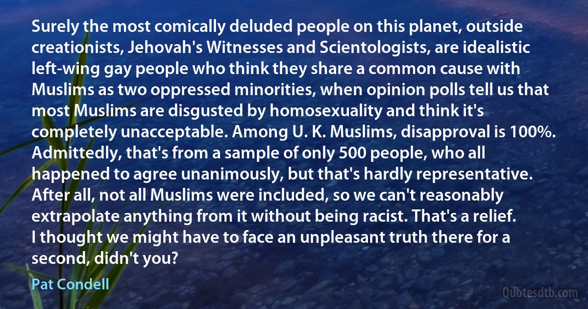 Surely the most comically deluded people on this planet, outside creationists, Jehovah's Witnesses and Scientologists, are idealistic left-wing gay people who think they share a common cause with Muslims as two oppressed minorities, when opinion polls tell us that most Muslims are disgusted by homosexuality and think it's completely unacceptable. Among U. K. Muslims, disapproval is 100%. Admittedly, that's from a sample of only 500 people, who all happened to agree unanimously, but that's hardly representative. After all, not all Muslims were included, so we can't reasonably extrapolate anything from it without being racist. That's a relief. I thought we might have to face an unpleasant truth there for a second, didn't you? (Pat Condell)