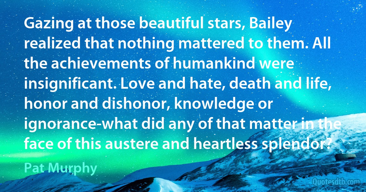 Gazing at those beautiful stars, Bailey realized that nothing mattered to them. All the achievements of humankind were insignificant. Love and hate, death and life, honor and dishonor, knowledge or ignorance-what did any of that matter in the face of this austere and heartless splendor? (Pat Murphy)