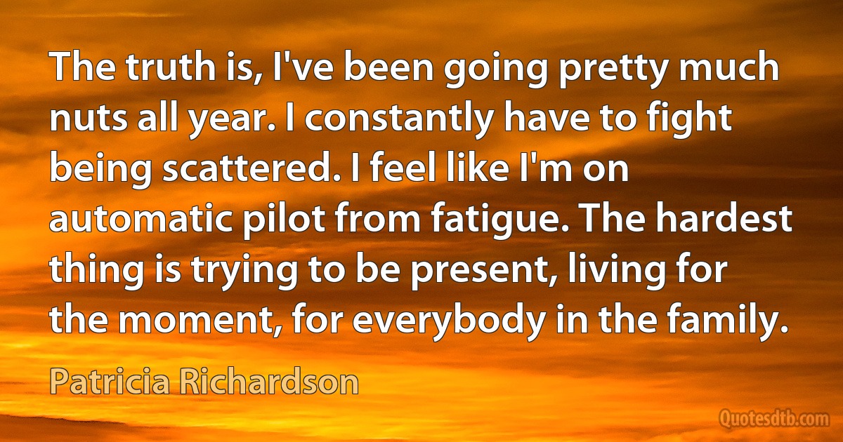 The truth is, I've been going pretty much nuts all year. I constantly have to fight being scattered. I feel like I'm on automatic pilot from fatigue. The hardest thing is trying to be present, living for the moment, for everybody in the family. (Patricia Richardson)