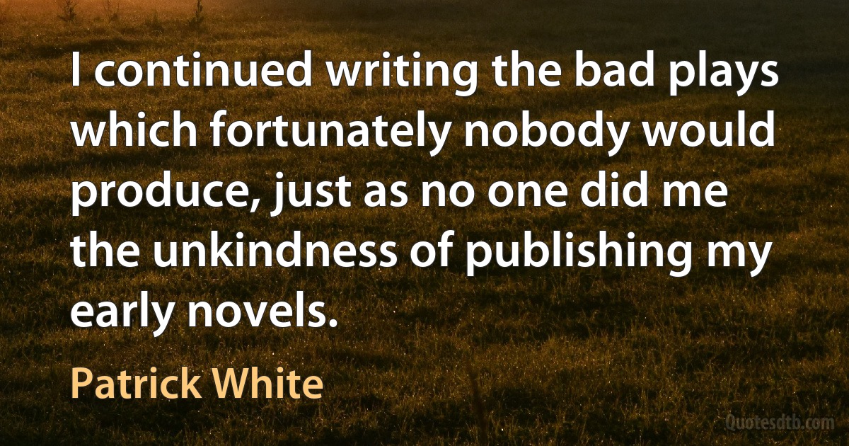 I continued writing the bad plays which fortunately nobody would produce, just as no one did me the unkindness of publishing my early novels. (Patrick White)