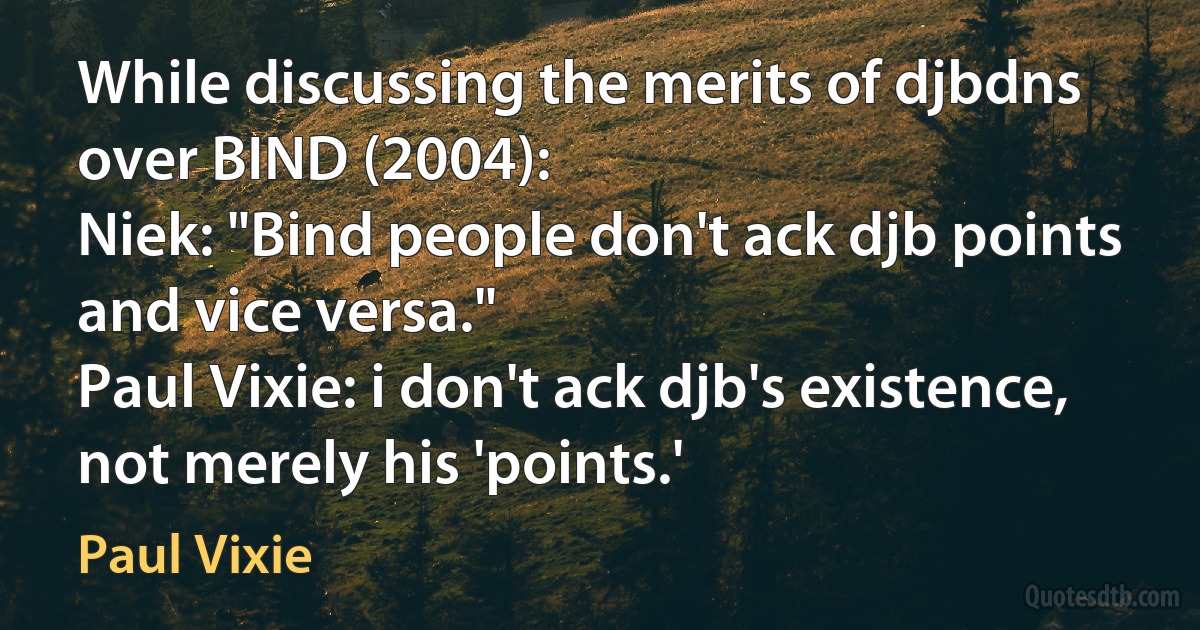 While discussing the merits of djbdns over BIND (2004):
Niek: "Bind people don't ack djb points and vice versa."
Paul Vixie: i don't ack djb's existence, not merely his 'points.' (Paul Vixie)