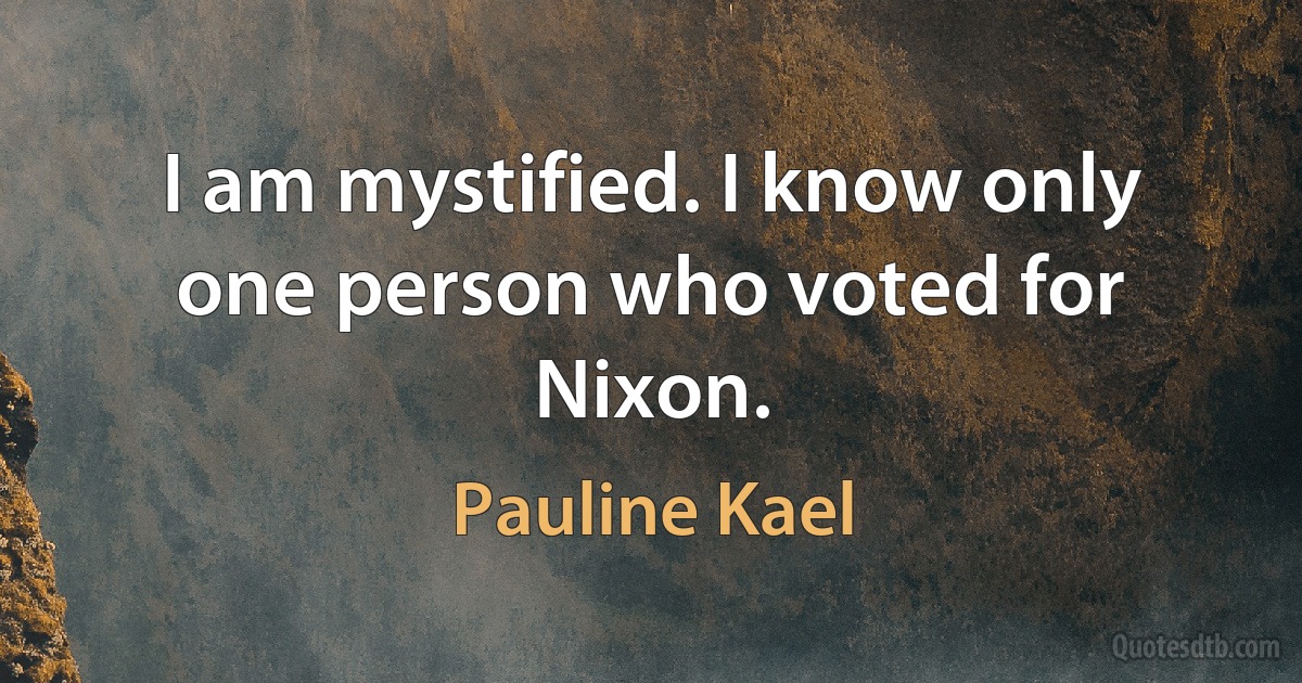 I am mystified. I know only one person who voted for Nixon. (Pauline Kael)