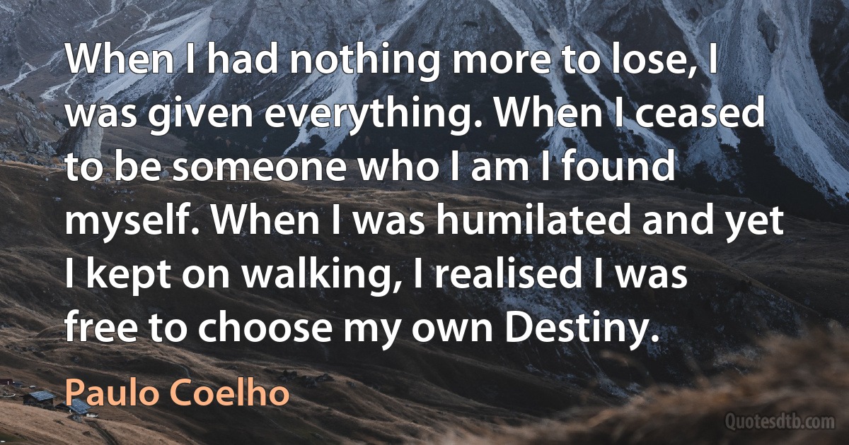 When I had nothing more to lose, I was given everything. When I ceased to be someone who I am I found myself. When I was humilated and yet I kept on walking, I realised I was free to choose my own Destiny. (Paulo Coelho)