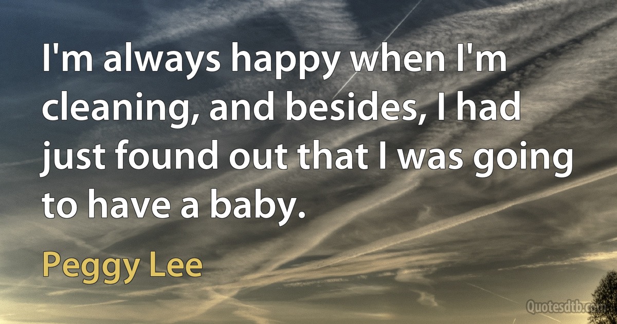 I'm always happy when I'm cleaning, and besides, I had just found out that I was going to have a baby. (Peggy Lee)