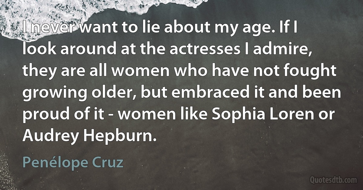 I never want to lie about my age. If I look around at the actresses I admire, they are all women who have not fought growing older, but embraced it and been proud of it - women like Sophia Loren or Audrey Hepburn. (Penélope Cruz)