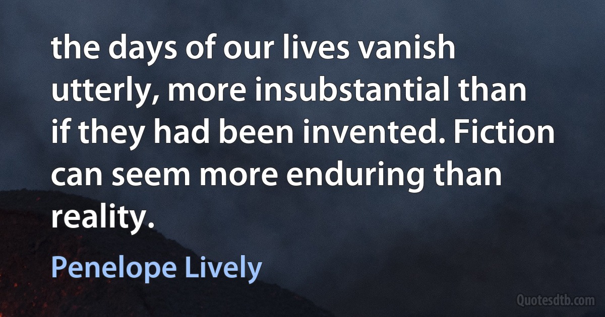 the days of our lives vanish utterly, more insubstantial than if they had been invented. Fiction can seem more enduring than reality. (Penelope Lively)