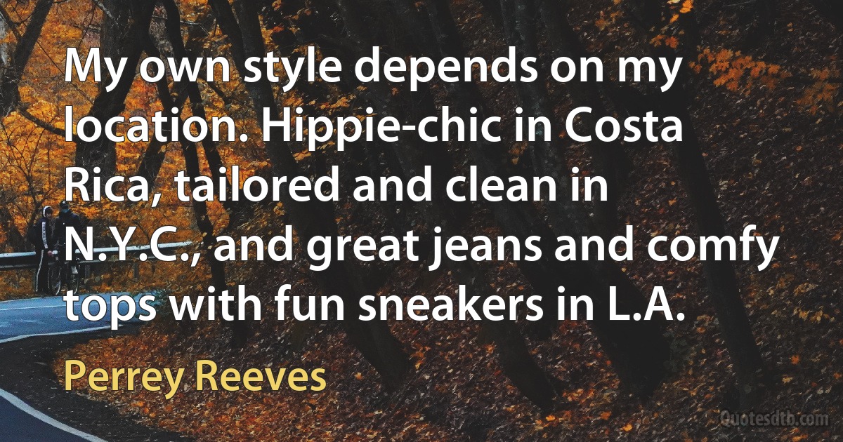 My own style depends on my location. Hippie-chic in Costa Rica, tailored and clean in N.Y.C., and great jeans and comfy tops with fun sneakers in L.A. (Perrey Reeves)