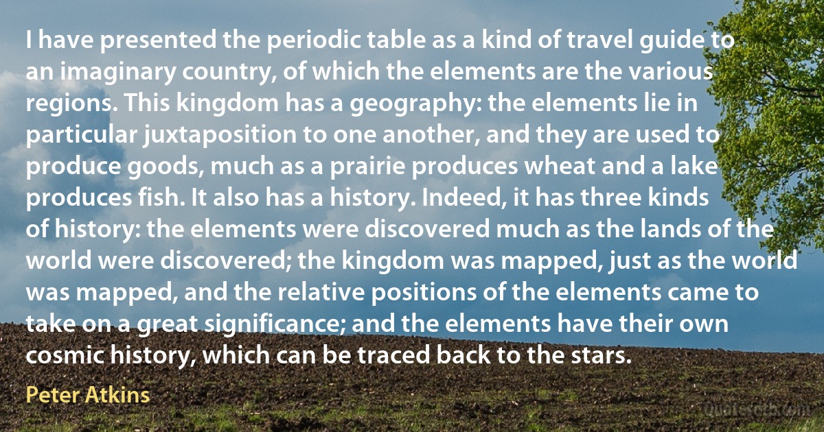 I have presented the periodic table as a kind of travel guide to an imaginary country, of which the elements are the various regions. This kingdom has a geography: the elements lie in particular juxtaposition to one another, and they are used to produce goods, much as a prairie produces wheat and a lake produces fish. It also has a history. Indeed, it has three kinds of history: the elements were discovered much as the lands of the world were discovered; the kingdom was mapped, just as the world was mapped, and the relative positions of the elements came to take on a great significance; and the elements have their own cosmic history, which can be traced back to the stars. (Peter Atkins)