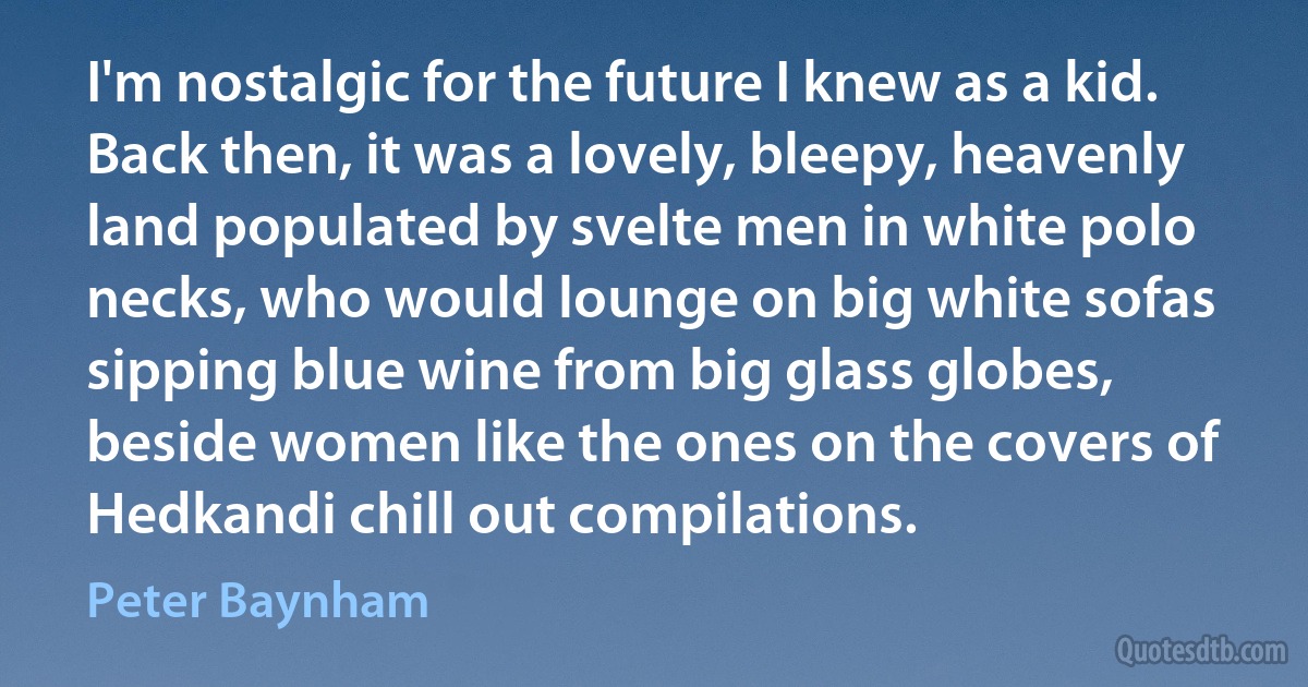 I'm nostalgic for the future I knew as a kid. Back then, it was a lovely, bleepy, heavenly land populated by svelte men in white polo necks, who would lounge on big white sofas sipping blue wine from big glass globes, beside women like the ones on the covers of Hedkandi chill out compilations. (Peter Baynham)