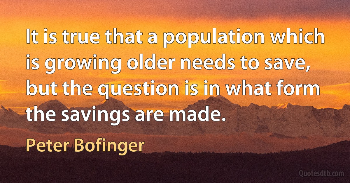 It is true that a population which is growing older needs to save, but the question is in what form the savings are made. (Peter Bofinger)