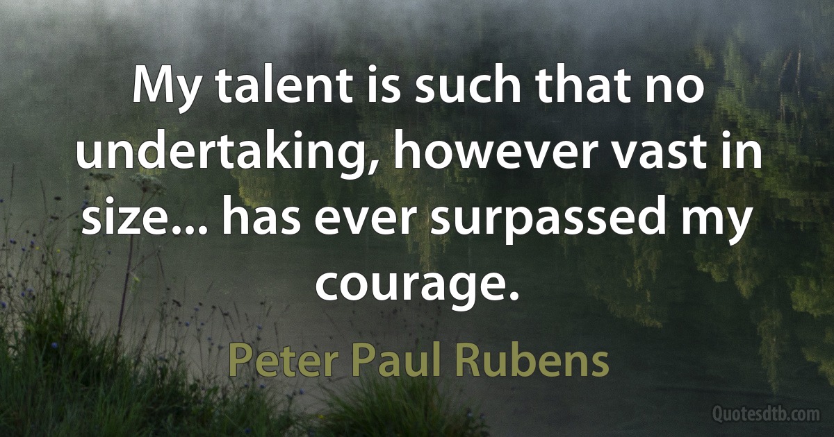 My talent is such that no undertaking, however vast in size... has ever surpassed my courage. (Peter Paul Rubens)