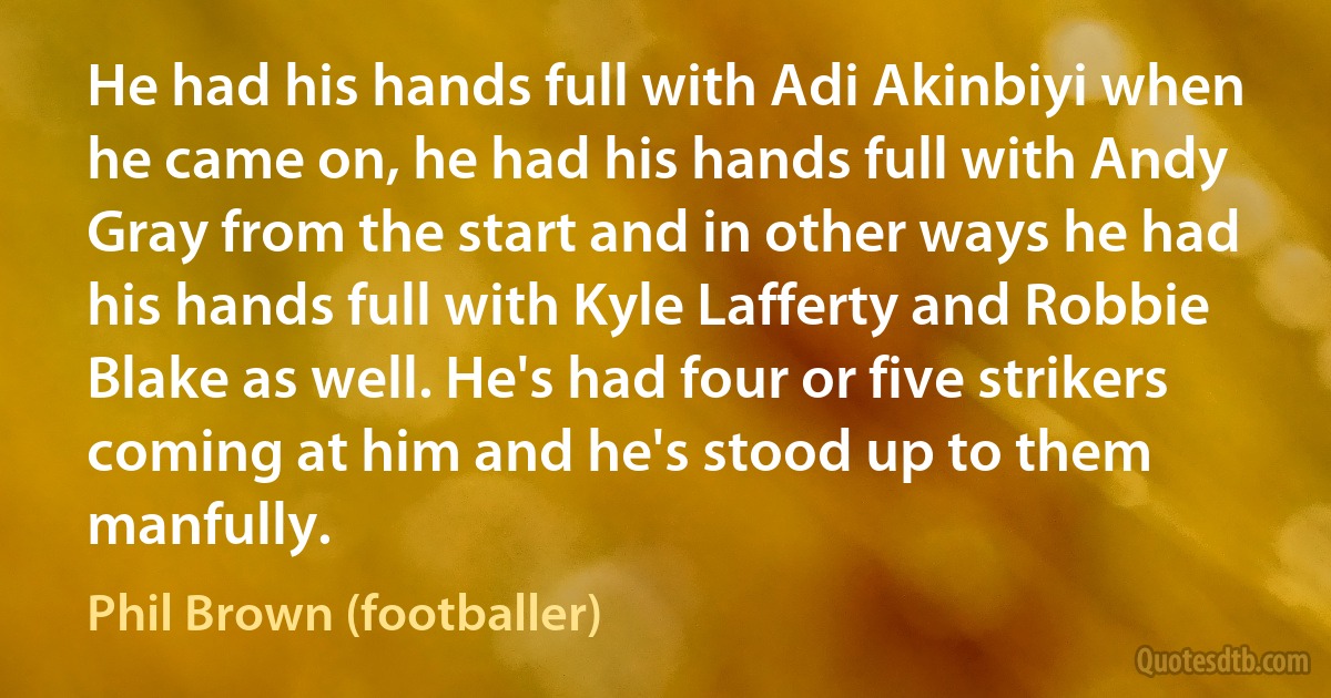 He had his hands full with Adi Akinbiyi when he came on, he had his hands full with Andy Gray from the start and in other ways he had his hands full with Kyle Lafferty and Robbie Blake as well. He's had four or five strikers coming at him and he's stood up to them manfully. (Phil Brown (footballer))