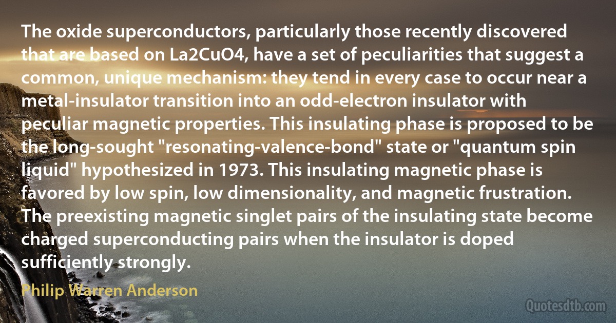 The oxide superconductors, particularly those recently discovered that are based on La2CuO4, have a set of peculiarities that suggest a common, unique mechanism: they tend in every case to occur near a metal-insulator transition into an odd-electron insulator with peculiar magnetic properties. This insulating phase is proposed to be the long-sought "resonating-valence-bond" state or "quantum spin liquid" hypothesized in 1973. This insulating magnetic phase is favored by low spin, low dimensionality, and magnetic frustration. The preexisting magnetic singlet pairs of the insulating state become charged superconducting pairs when the insulator is doped sufficiently strongly. (Philip Warren Anderson)