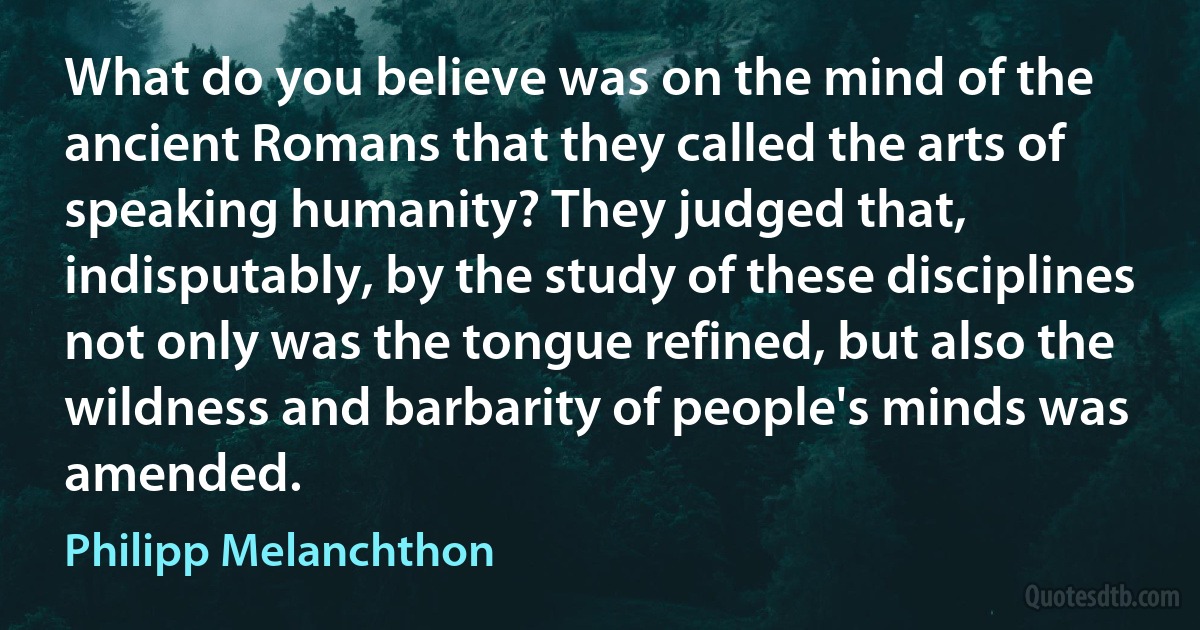 What do you believe was on the mind of the ancient Romans that they called the arts of speaking humanity? They judged that, indisputably, by the study of these disciplines not only was the tongue refined, but also the wildness and barbarity of people's minds was amended. (Philipp Melanchthon)