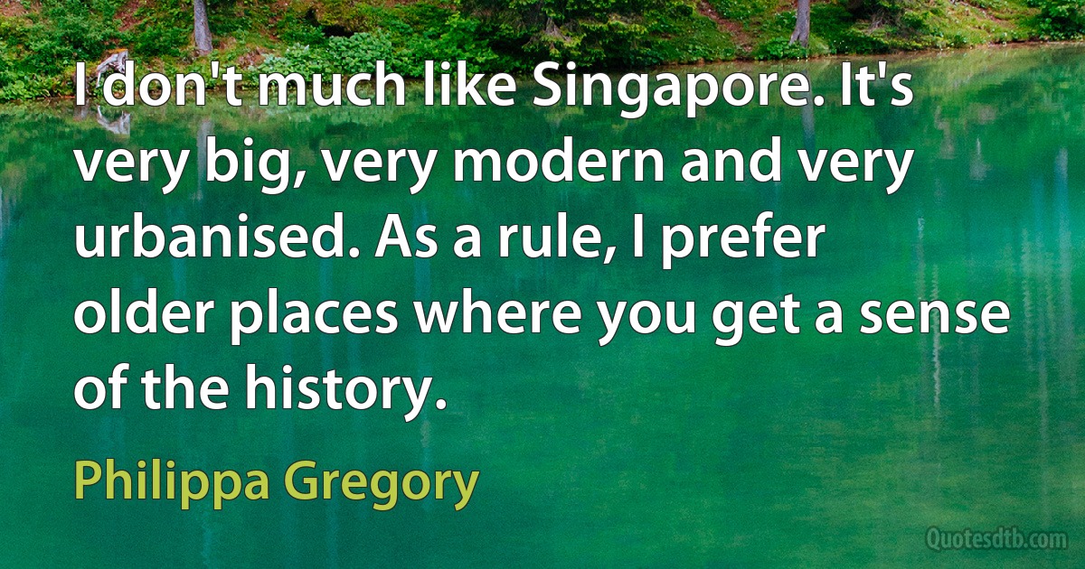 I don't much like Singapore. It's very big, very modern and very urbanised. As a rule, I prefer older places where you get a sense of the history. (Philippa Gregory)