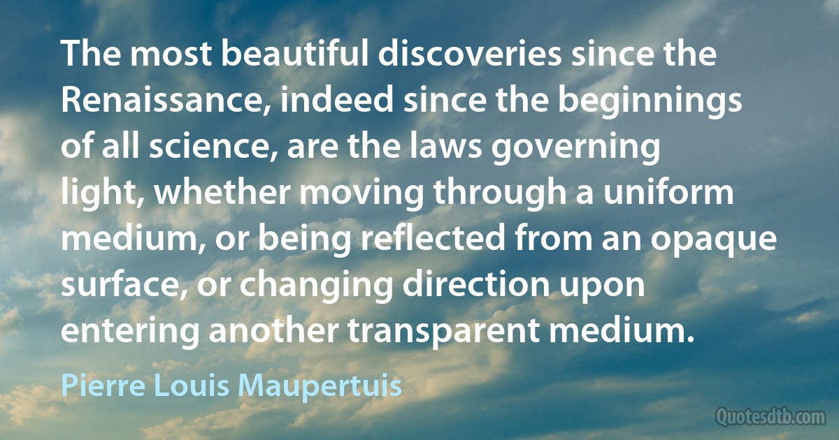 The most beautiful discoveries since the Renaissance, indeed since the beginnings of all science, are the laws governing light, whether moving through a uniform medium, or being reflected from an opaque surface, or changing direction upon entering another transparent medium. (Pierre Louis Maupertuis)