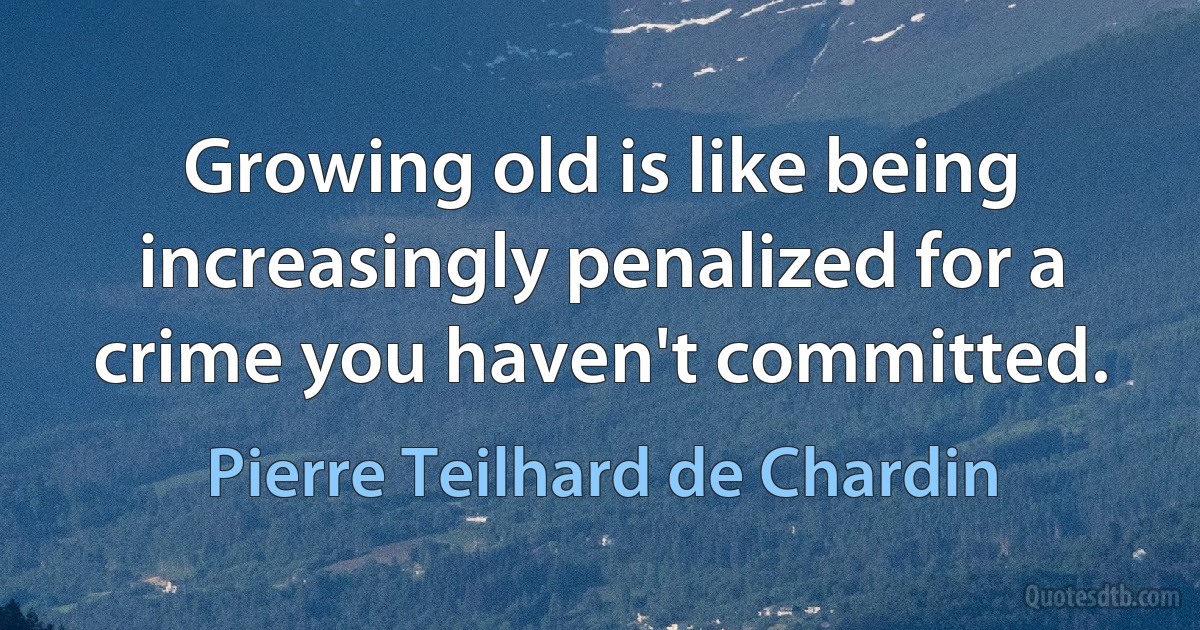 Growing old is like being increasingly penalized for a crime you haven't committed. (Pierre Teilhard de Chardin)