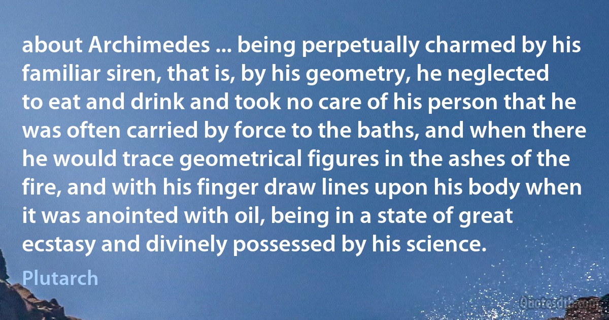 about Archimedes ... being perpetually charmed by his familiar siren, that is, by his geometry, he neglected to eat and drink and took no care of his person that he was often carried by force to the baths, and when there he would trace geometrical figures in the ashes of the fire, and with his finger draw lines upon his body when it was anointed with oil, being in a state of great ecstasy and divinely possessed by his science. (Plutarch)