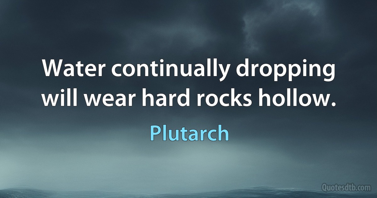 Water continually dropping will wear hard rocks hollow. (Plutarch)