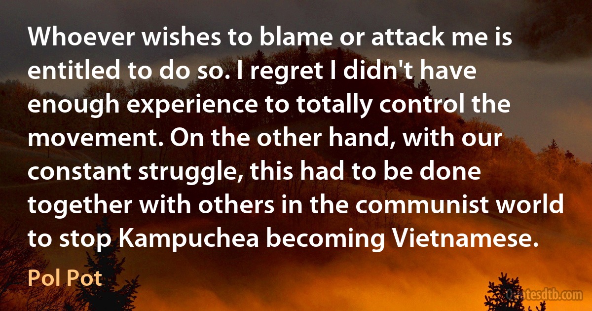 Whoever wishes to blame or attack me is entitled to do so. I regret I didn't have enough experience to totally control the movement. On the other hand, with our constant struggle, this had to be done together with others in the communist world to stop Kampuchea becoming Vietnamese. (Pol Pot)