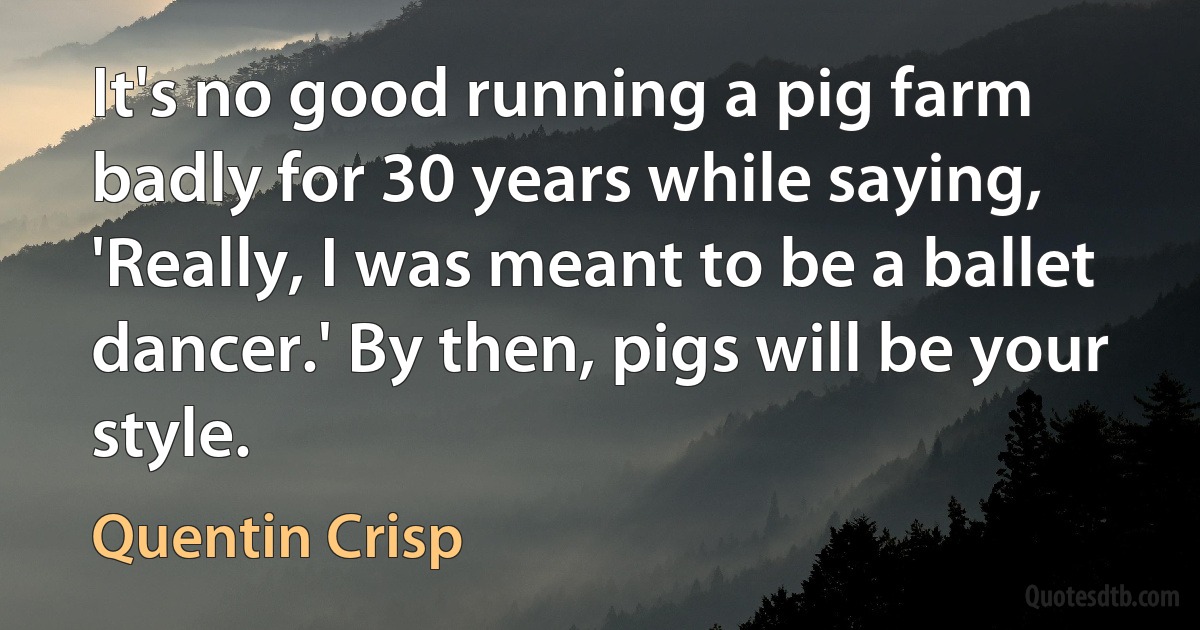 It's no good running a pig farm badly for 30 years while saying, 'Really, I was meant to be a ballet dancer.' By then, pigs will be your style. (Quentin Crisp)